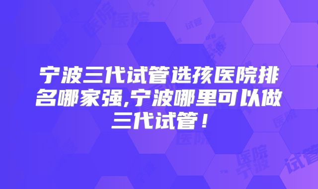 宁波三代试管选孩医院排名哪家强,宁波哪里可以做三代试管！