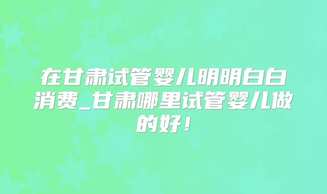 在甘肃试管婴儿明明白白消费_甘肃哪里试管婴儿做的好！
