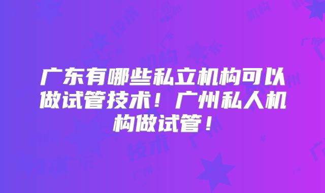 广东有哪些私立机构可以做试管技术!广州私人机构做试管!