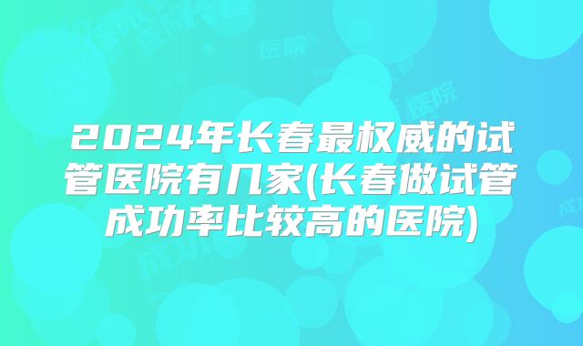 2024年长春最权威的试管医院有几家(长春做试管成功率比较高的医院)