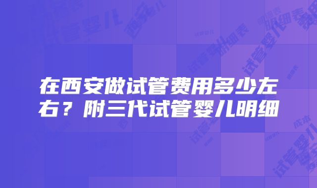 在西安做试管费用多少左右?附三代试管婴儿明细