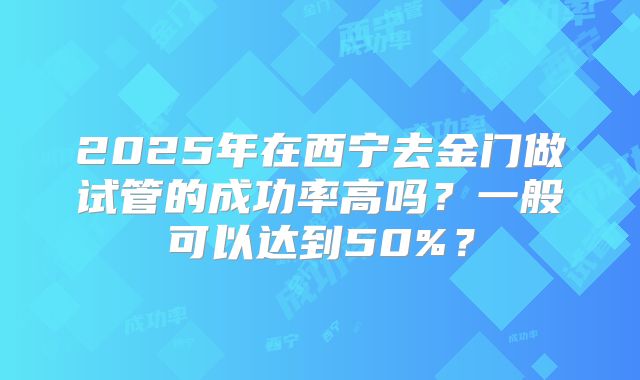 2025年在西宁去金门做试管的成功率高吗？一般可以达到50%？