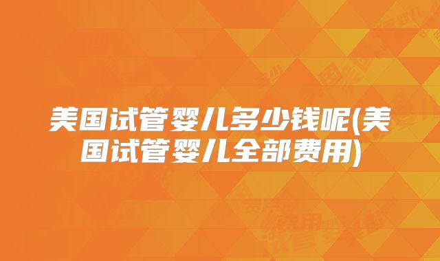 美国试管婴儿多少钱呢(美国试管婴儿全部费用)