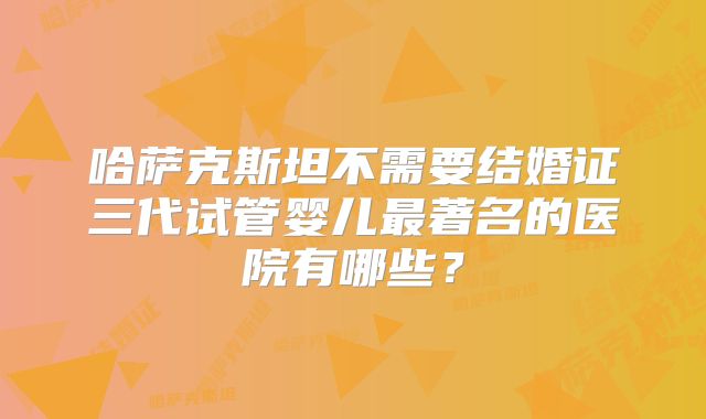 哈萨克斯坦不需要结婚证三代试管婴儿最著名的医院有哪些？