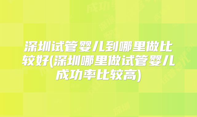 深圳试管婴儿到哪里做比较好(深圳哪里做试管婴儿成功率比较高)