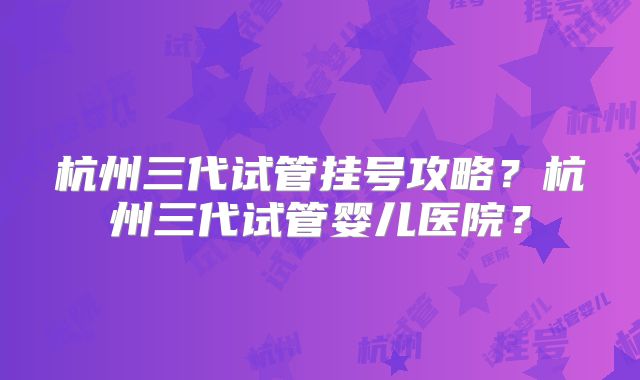 杭州三代试管挂号攻略?杭州三代试管婴儿医院?
