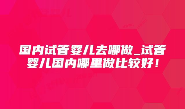 国内试管婴儿去哪做_试管婴儿国内哪里做比较好!