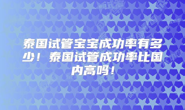 泰国试管宝宝成功率有多少!泰国试管成功率比国内高吗!