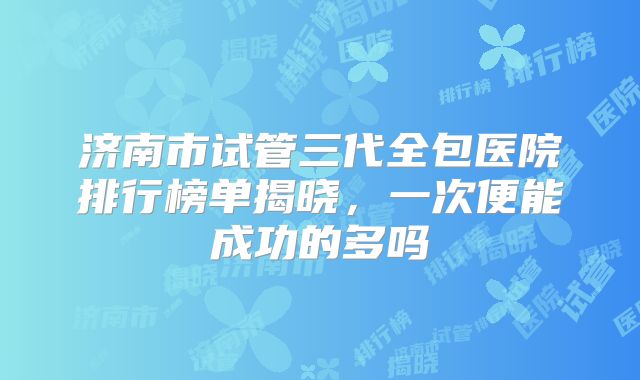 济南市试管三代全包医院排行榜单揭晓，一次便能成功的多吗