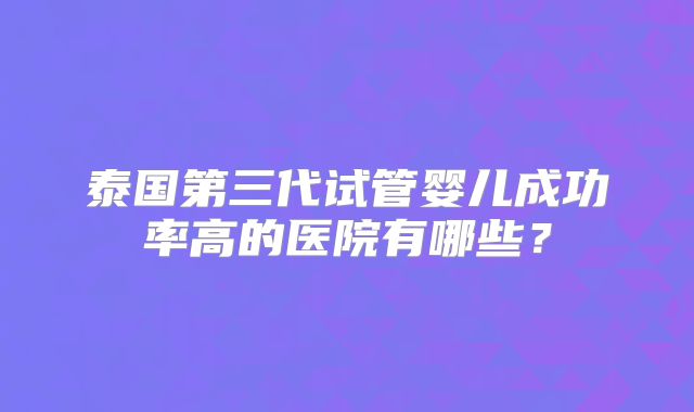 泰国第三代试管婴儿成功率高的医院有哪些?