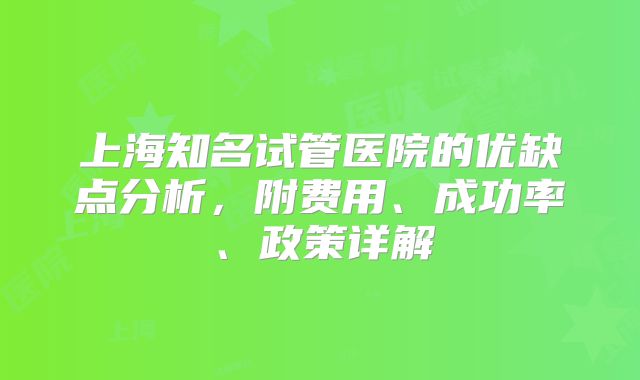 上海知名试管医院的优缺点分析,附费用、成功率、政策详解