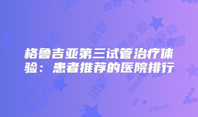 格鲁吉亚第三试管治疗体验：患者推荐的医院排行