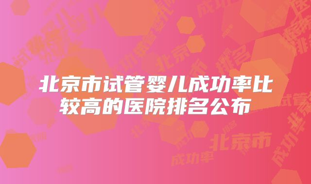 北京市试管婴儿成功率比较高的医院排名公布