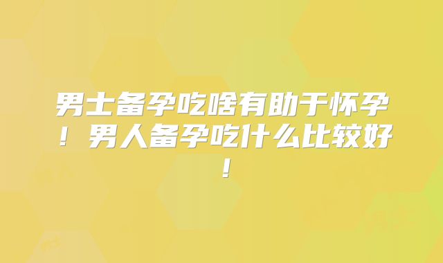 男士备孕吃啥有助于怀孕!男人备孕吃什么比较好!