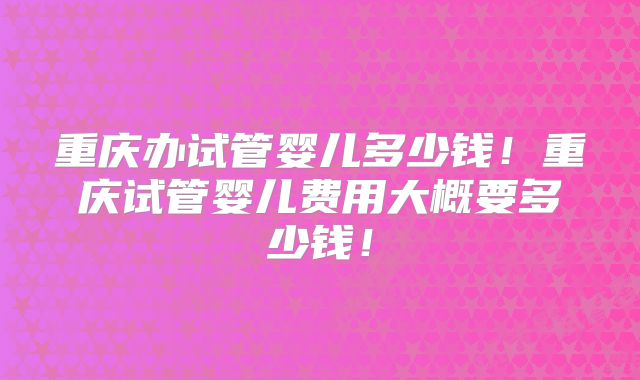 重庆办试管婴儿多少钱!重庆试管婴儿费用大概要多少钱!