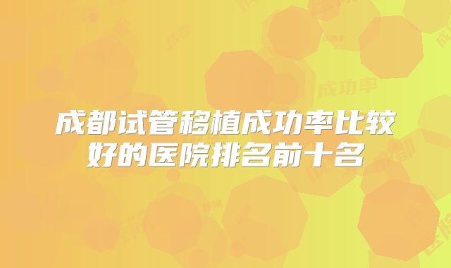 成都试管移植成功率比较好的医院排名前十名