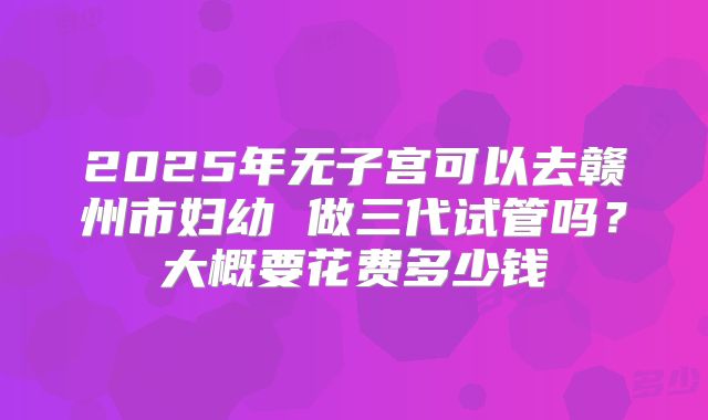 2025年无子宫可以去赣州市妇幼 做三代试管吗?大概要花费多少钱