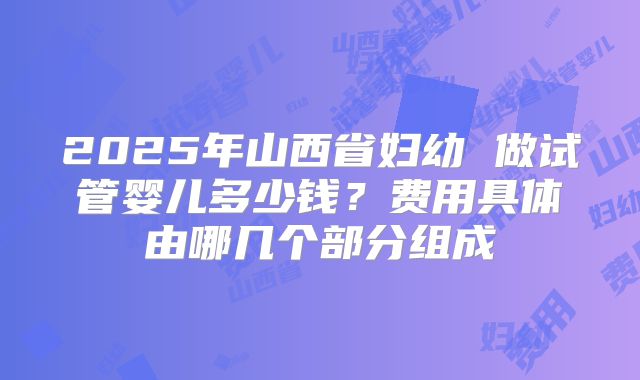 2025年山西省妇幼 做试管婴儿多少钱？费用具体由哪几个部分组成