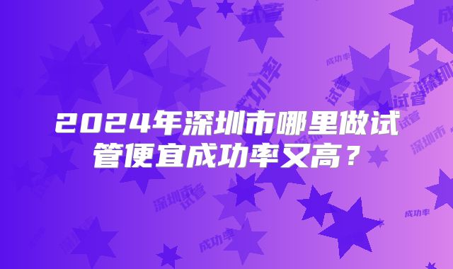 2024年深圳市哪里做试管便宜成功率又高？