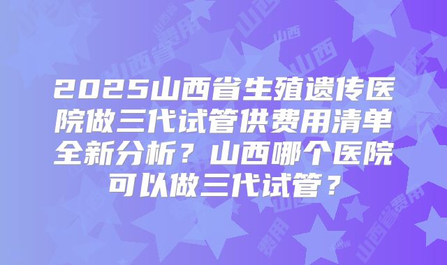 2025山西省生殖遗传医院做三代试管供费用清单全新分析?山西哪个医院可以做三代试管?