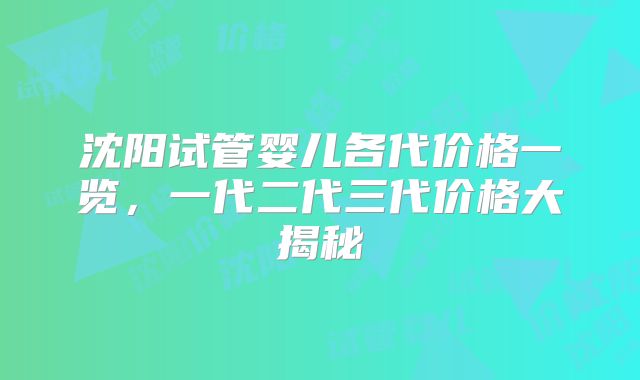 沈阳试管婴儿各代价格一览，一代二代三代价格大揭秘