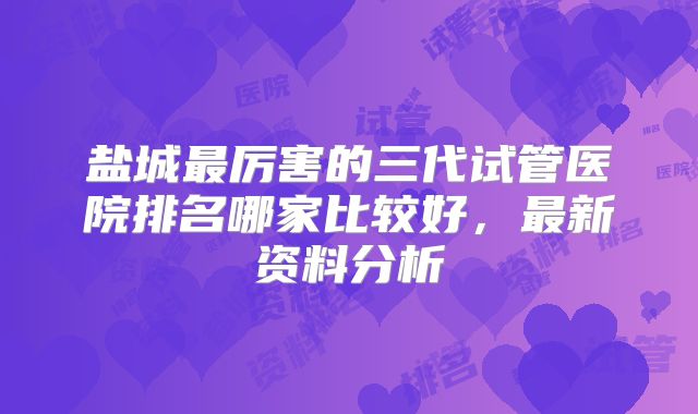 盐城最厉害的三代试管医院排名哪家比较好,最新资料分析