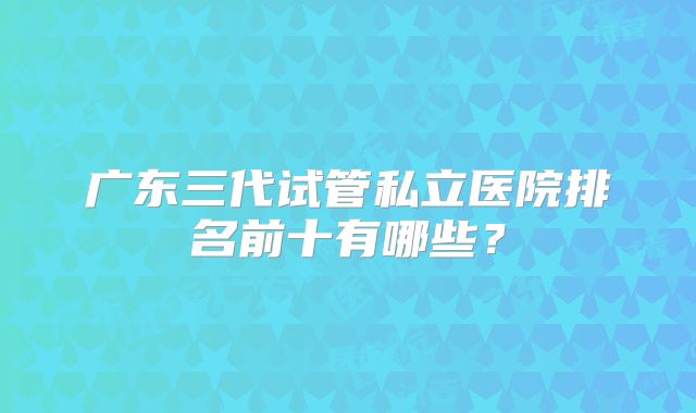 广东三代试管私立医院排名前十有哪些?