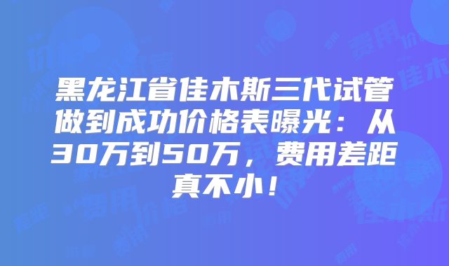 黑龙江省佳木斯三代试管做到成功价格表曝光：从30万到50万，费用差距真不小！