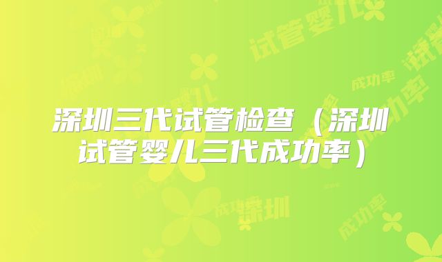 深圳三代试管检查(深圳试管婴儿三代成功率)
