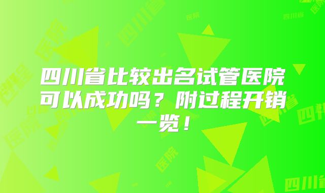四川省比较出名试管医院可以成功吗?附过程开销一览!