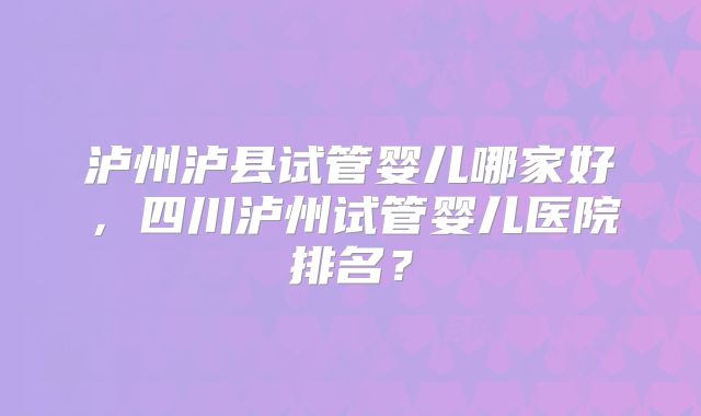 泸州泸县试管婴儿哪家好，四川泸州试管婴儿医院排名？