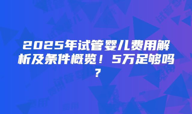 2025年试管婴儿费用解析及条件概览!5万足够吗?