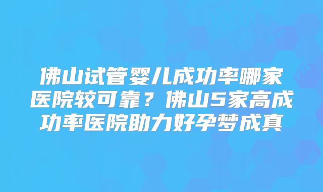 佛山试管婴儿成功率哪家医院较可靠?佛山5家高成功率医院助力好孕梦成真