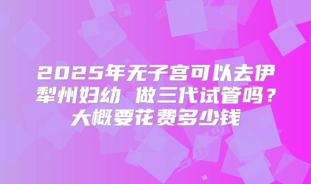 2025年无子宫可以去伊犁州妇幼 做三代试管吗？大概要花费多少钱
