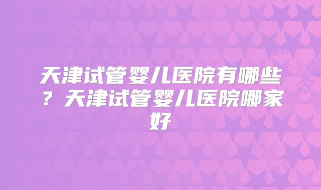 天津试管婴儿医院有哪些？天津试管婴儿医院哪家好