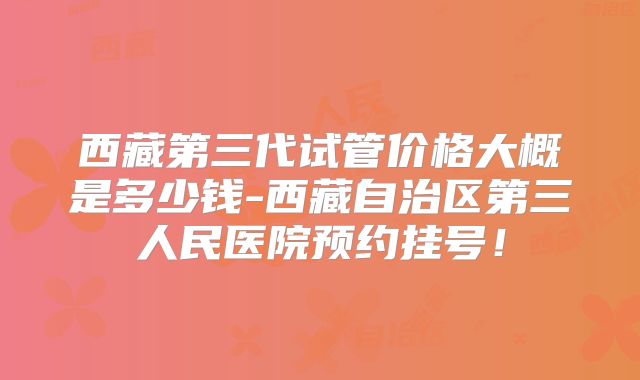 西藏第三代试管价格大概是多少钱-西藏自治区第三人民医院预约挂号!