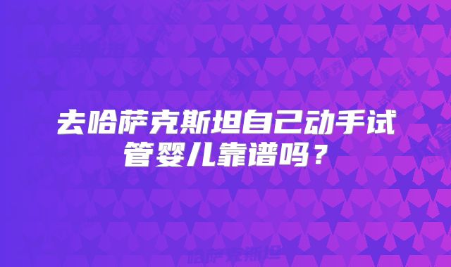 去哈萨克斯坦自己动手试管婴儿靠谱吗?