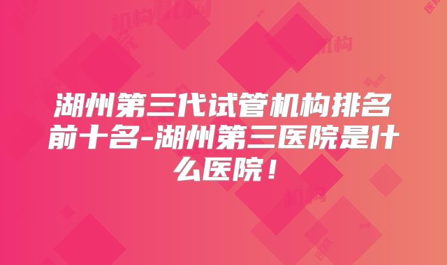 湖州第三代试管机构排名前十名-湖州第三医院是什么医院!