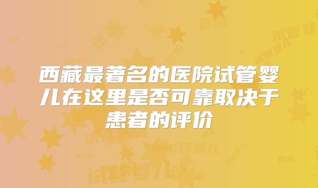 西藏最著名的医院试管婴儿在这里是否可靠取决于患者的评价