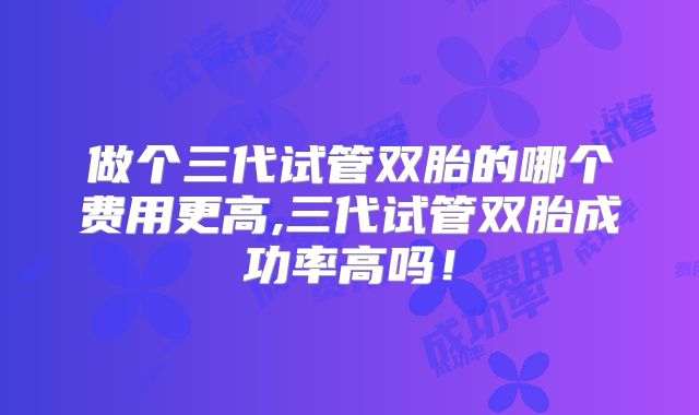 做个三代试管双胎的哪个费用更高,三代试管双胎成功率高吗!