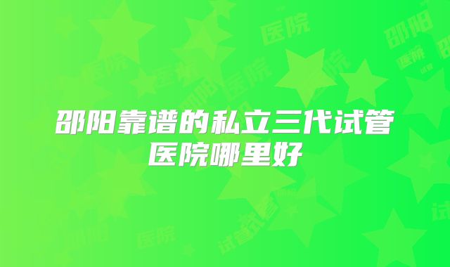 邵阳靠谱的私立三代试管医院哪里好