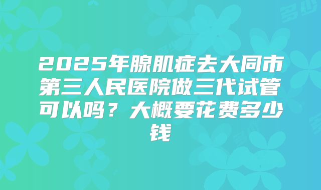 2025年腺肌症去大同市第三人民医院做三代试管可以吗？大概要花费多少钱