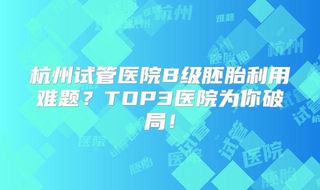 杭州试管医院B级胚胎利用难题？TOP3医院为你破局！