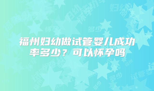 福州妇幼做试管婴儿成功率多少？可以怀孕吗