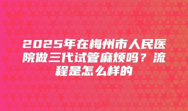 2025年在梅州市人民医院做三代试管麻烦吗？流程是怎么样的