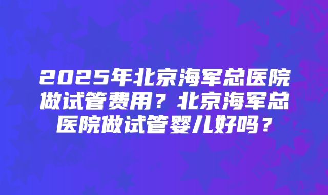 2025年北京海军总医院做试管费用？北京海军总医院做试管婴儿好吗？