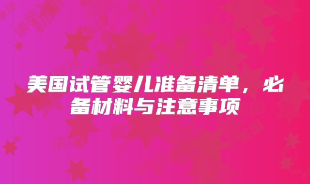 美国试管婴儿准备清单，必备材料与注意事项