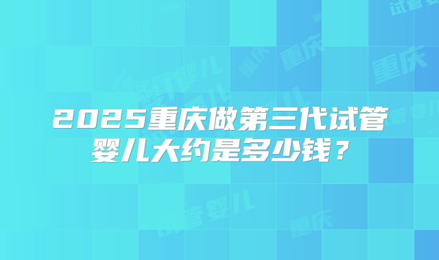 2025重庆做第三代试管婴儿大约是多少钱？