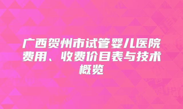 广西贺州市试管婴儿医院费用、收费价目表与技术概览
