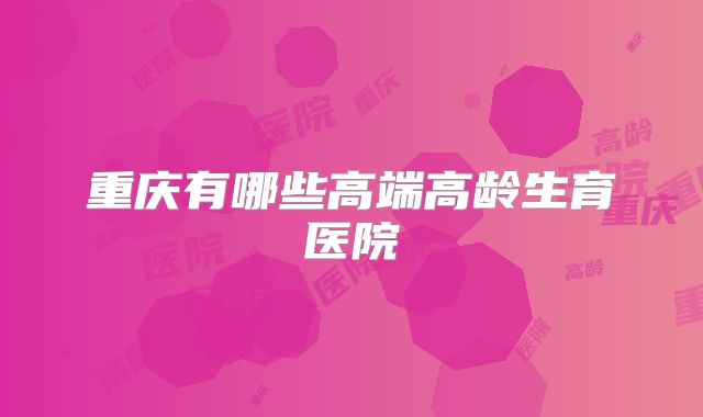重庆有哪些高端高龄生育医院